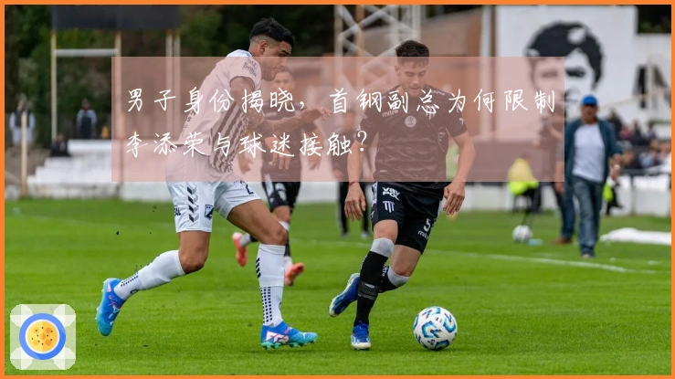 男子身份揭晓，首钢副总为何限制李添荣与球迷接触？