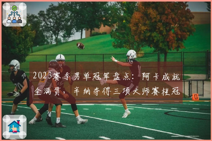 2023赛季男单冠军盘点：阿卡成就全满贯，辛纳夺得三项大师赛桂冠！