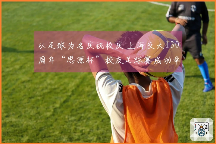 以足球为名庆祝校庆 上海交大130周年“思源杯”校友足球赛成功举办