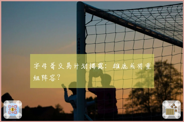 字母哥交易计划揭露：雄鹿或将重组阵容？