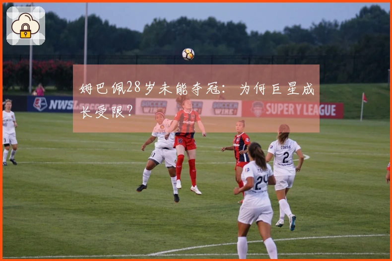 姆巴佩28岁未能夺冠：为何巨星成长受限？