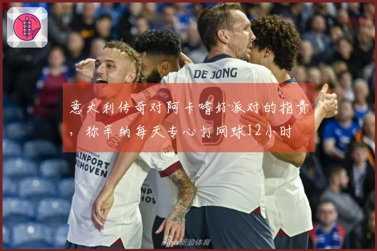 意大利传奇对阿卡嗜好派对的指责，称辛纳每天专心打网球12小时