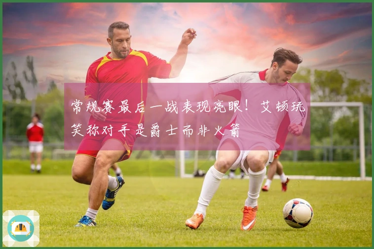 常规赛最后一战表现亮眼！艾顿玩笑称对手是爵士而非火箭