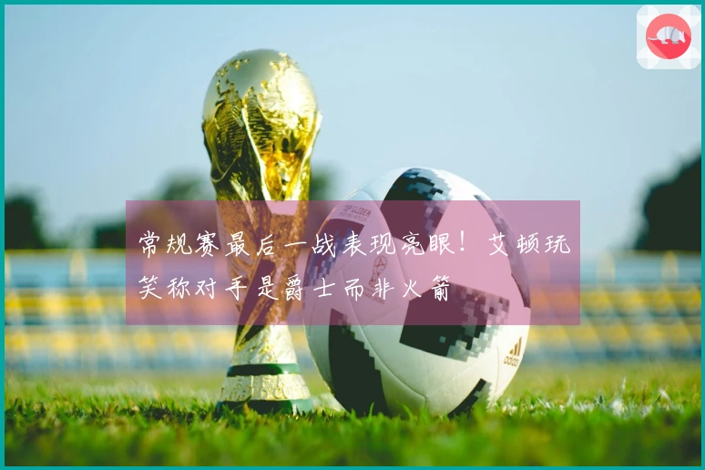 常规赛最后一战表现亮眼！艾顿玩笑称对手是爵士而非火箭