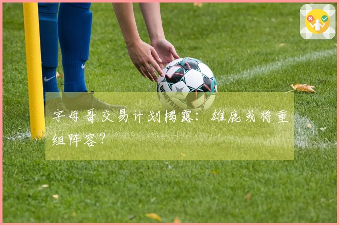 字母哥交易计划揭露：雄鹿或将重组阵容？
