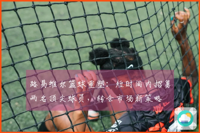 路易维尔篮球重塑：短时间内招募两名顶尖球员，转会市场新策略