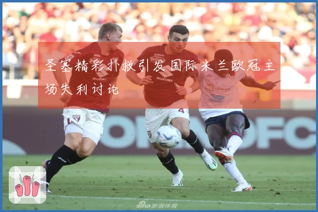 圣塞精彩扑救引发国际米兰欧冠主场失利讨论