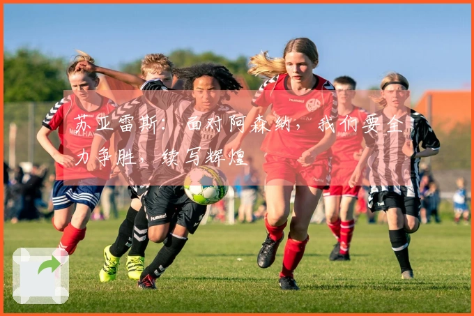 苏亚雷斯：面对阿森纳，我们要全力争胜，续写辉煌