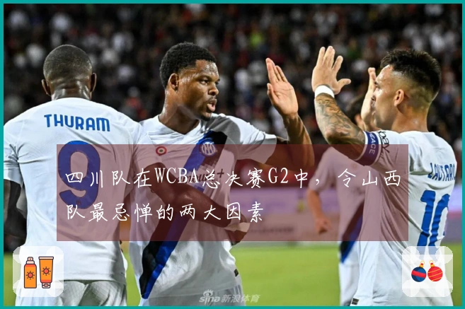 四川队在WCBA总决赛G2中，令山西队最忌惮的两大因素