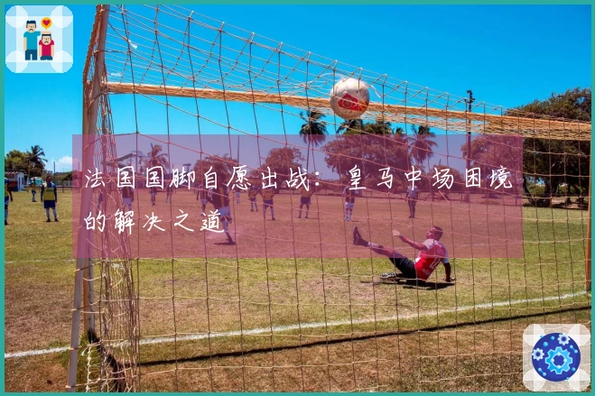 法国国脚自愿出战：皇马中场困境的解决之道