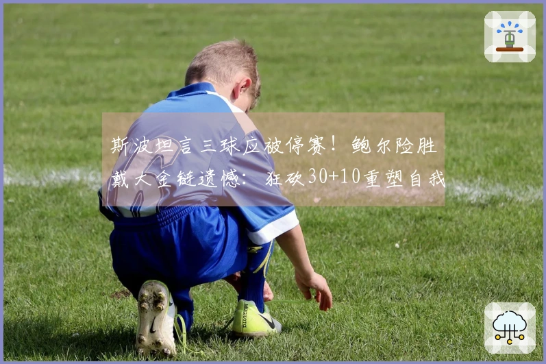 斯波坦言三球应被停赛！鲍尔险胜戴大金链遗憾：狂砍30+10重塑自我