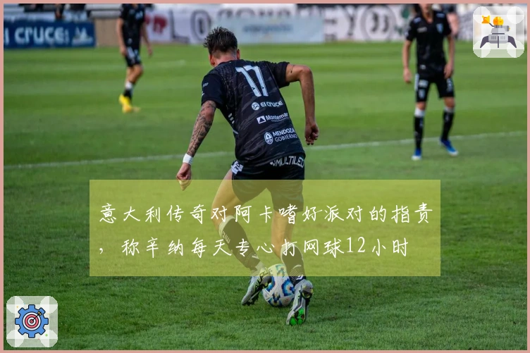意大利传奇对阿卡嗜好派对的指责，称辛纳每天专心打网球12小时