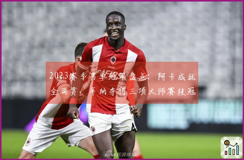 2023赛季男单冠军盘点：阿卡成就全满贯，辛纳夺得三项大师赛桂冠！