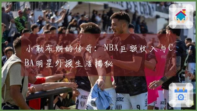 小勒布朗的传奇：NBA巨额收入与CBA明星外援生活揭秘